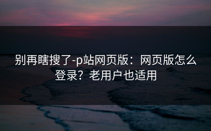 别再瞎搜了-p站网页版：网页版怎么登录？老用户也适用