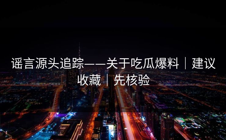 谣言源头追踪——关于吃瓜爆料｜建议收藏｜先核验