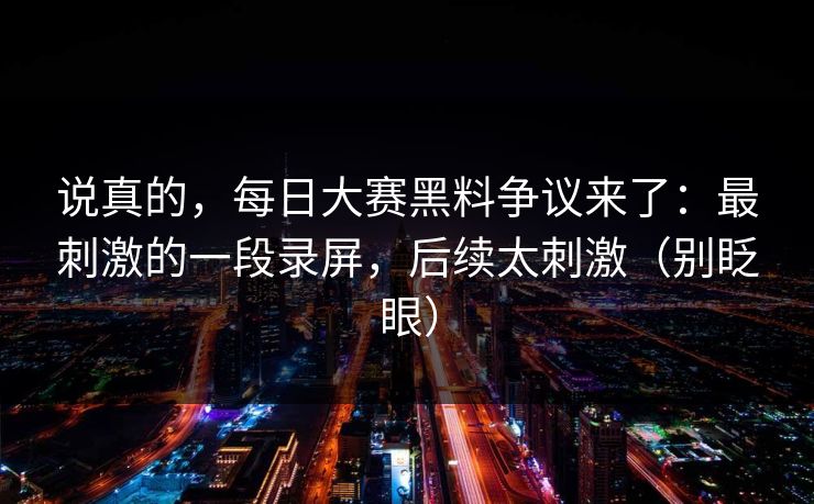 说真的，每日大赛黑料争议来了：最刺激的一段录屏，后续太刺激（别眨眼）
