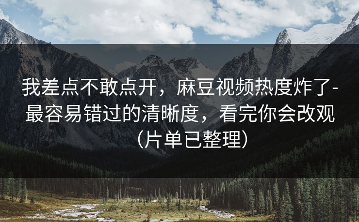 我差点不敢点开，麻豆视频热度炸了-最容易错过的清晰度，看完你会改观（片单已整理）