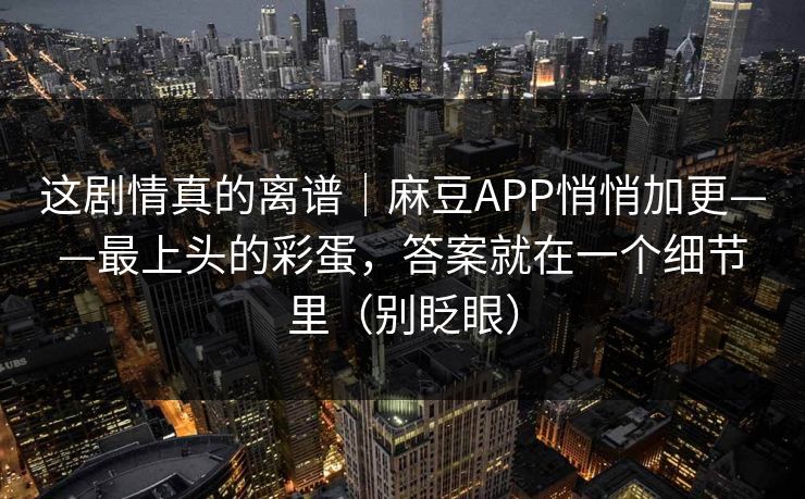 这剧情真的离谱｜麻豆APP悄悄加更——最上头的彩蛋，答案就在一个细节里（别眨眼）