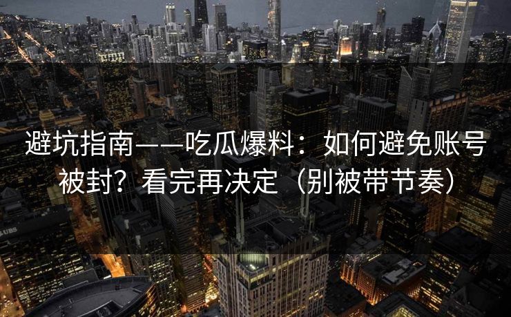 避坑指南——吃瓜爆料：如何避免账号被封？看完再决定（别被带节奏）