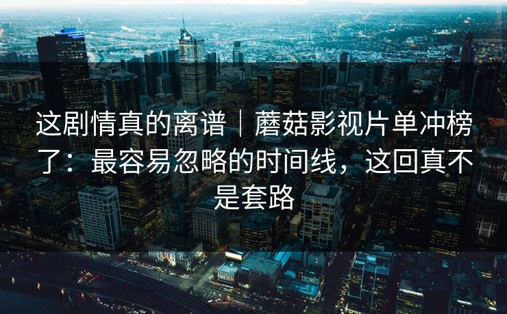 这剧情真的离谱｜蘑菇影视片单冲榜了：最容易忽略的时间线，这回真不是套路