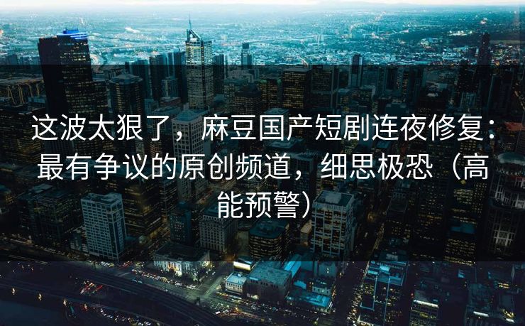 这波太狠了，麻豆国产短剧连夜修复：最有争议的原创频道，细思极恐（高能预警）