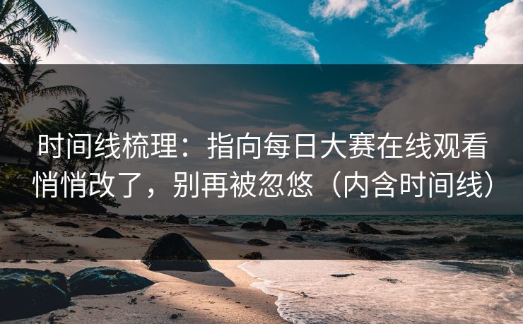 时间线梳理：指向每日大赛在线观看悄悄改了，别再被忽悠（内含时间线）