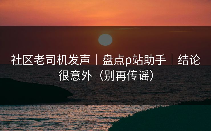 社区老司机发声｜盘点p站助手｜结论很意外（别再传谣）