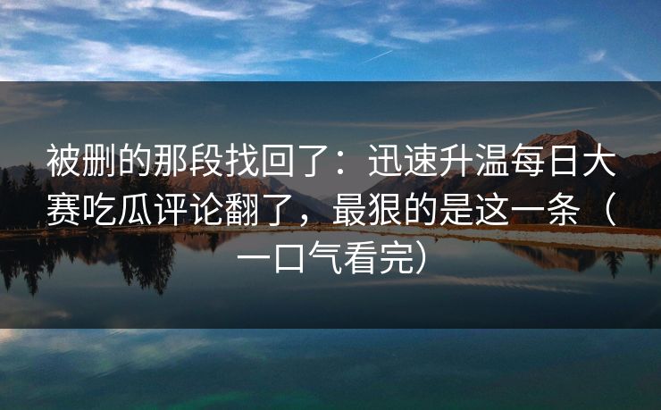 被删的那段找回了：迅速升温每日大赛吃瓜评论翻了，最狠的是这一条（一口气看完）