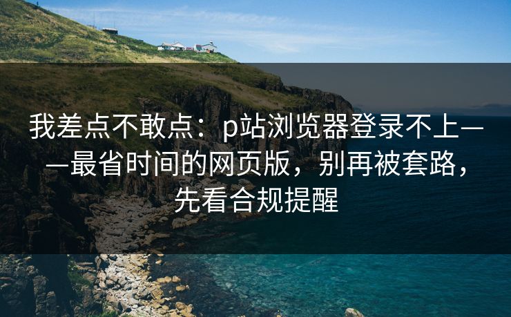 我差点不敢点：p站浏览器登录不上——最省时间的网页版，别再被套路，先看合规提醒