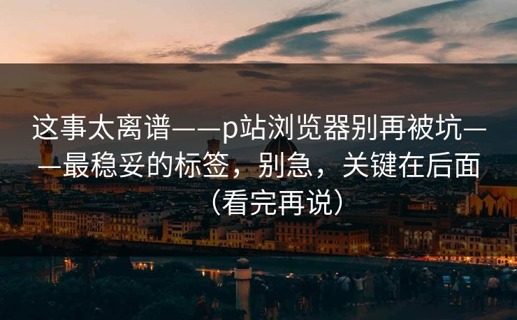 这事太离谱——p站浏览器别再被坑——最稳妥的标签，别急，关键在后面（看完再说）