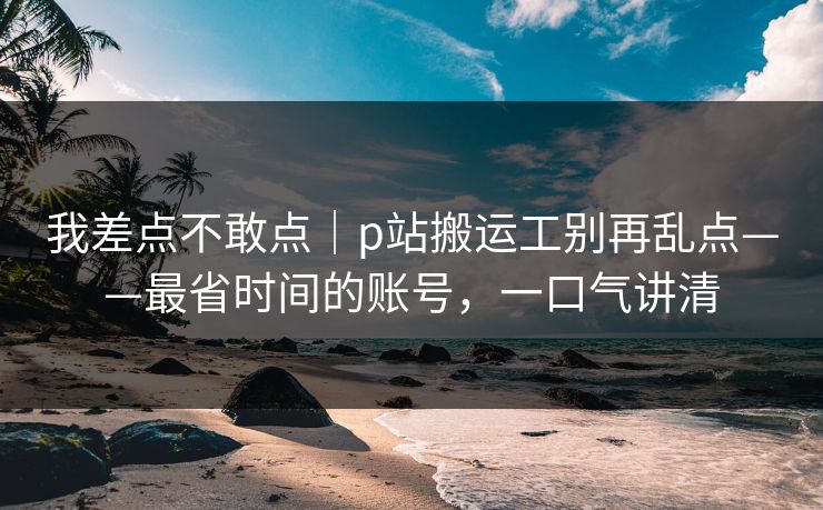 我差点不敢点｜p站搬运工别再乱点——最省时间的账号，一口气讲清