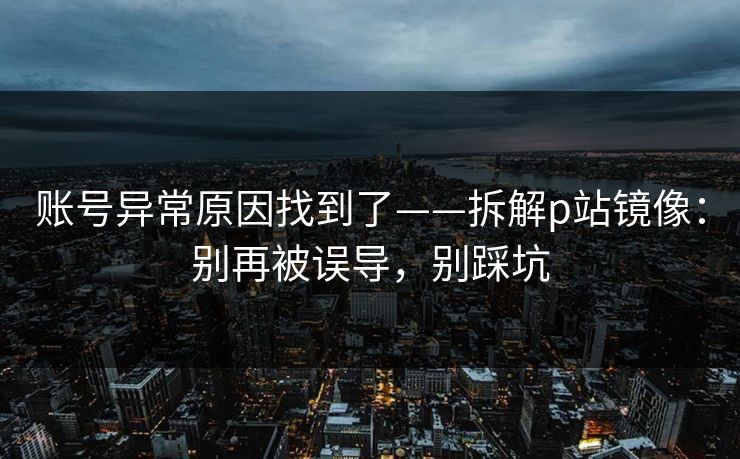 账号异常原因找到了——拆解p站镜像：别再被误导，别踩坑