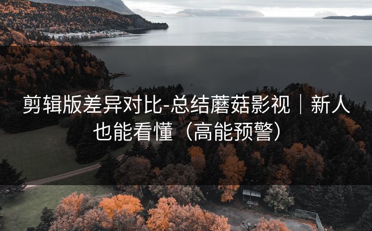 剪辑版差异对比-总结蘑菇影视｜新人也能看懂（高能预警）