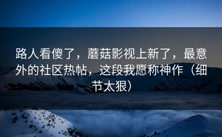 路人看傻了，蘑菇影视上新了，最意外的社区热帖，这段我愿称神作（细节太狠）