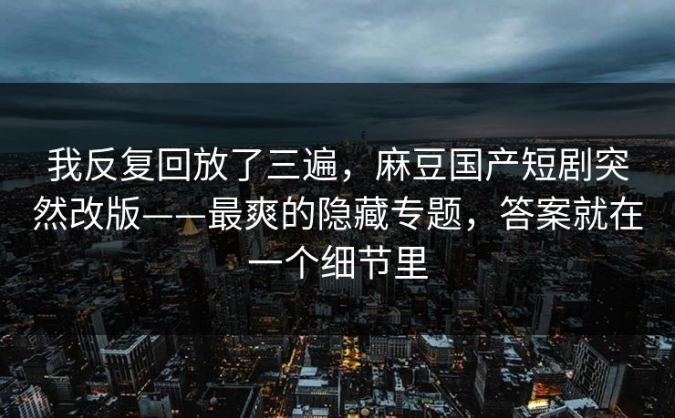 我反复回放了三遍，麻豆国产短剧突然改版——最爽的隐藏专题，答案就在一个细节里