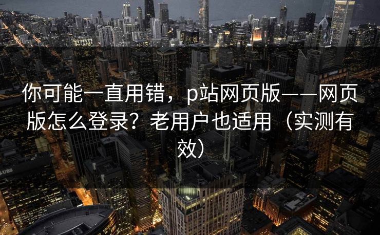 你可能一直用错，p站网页版——网页版怎么登录？老用户也适用（实测有效）