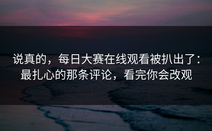 说真的，每日大赛在线观看被扒出了：最扎心的那条评论，看完你会改观