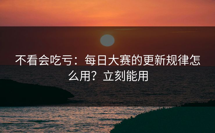 不看会吃亏：每日大赛的更新规律怎么用？立刻能用