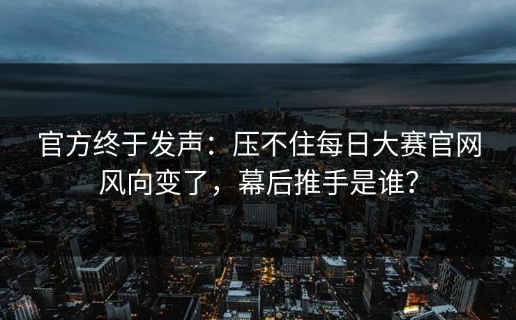 官方终于发声：压不住每日大赛官网风向变了，幕后推手是谁？