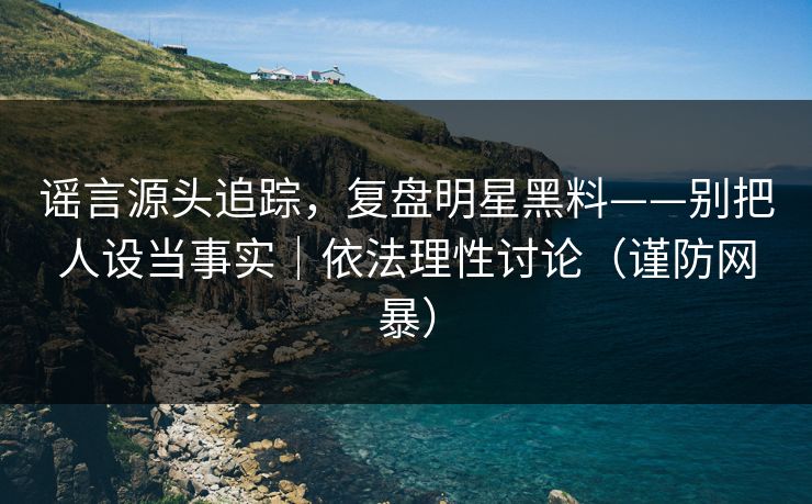 谣言源头追踪，复盘明星黑料——别把人设当事实｜依法理性讨论（谨防网暴）