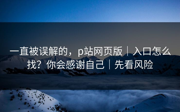 一直被误解的，p站网页版｜入口怎么找？你会感谢自己｜先看风险