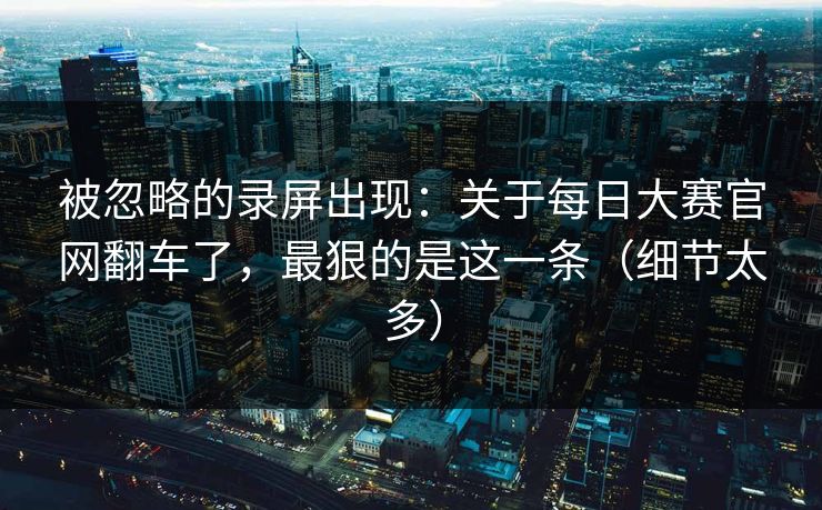 被忽略的录屏出现:关于每日大赛官网翻车了,最狠的是这一条(细节太多) 被忽略的录屏出现:关于每日大赛官网翻车了,最狠的是这一条(细节太多)