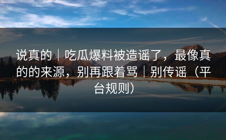 说真的｜吃瓜爆料被造谣了，最像真的的来源，别再跟着骂｜别传谣（平台规则）