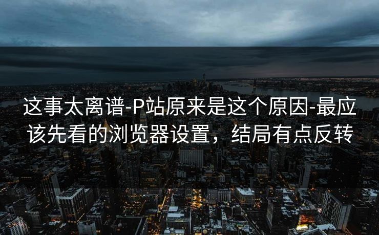 这事太离谱-P站原来是这个原因-最应该先看的浏览器设置，结局有点反转