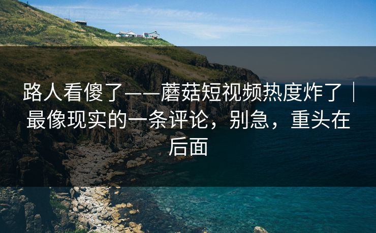 路人看傻了——蘑菇短视频热度炸了｜最像现实的一条评论，别急，重头在后面