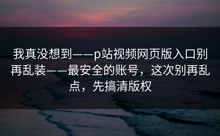 我真没想到——p站视频网页版入口别再乱装——最安全的账号，这次别再乱点，先搞清版权