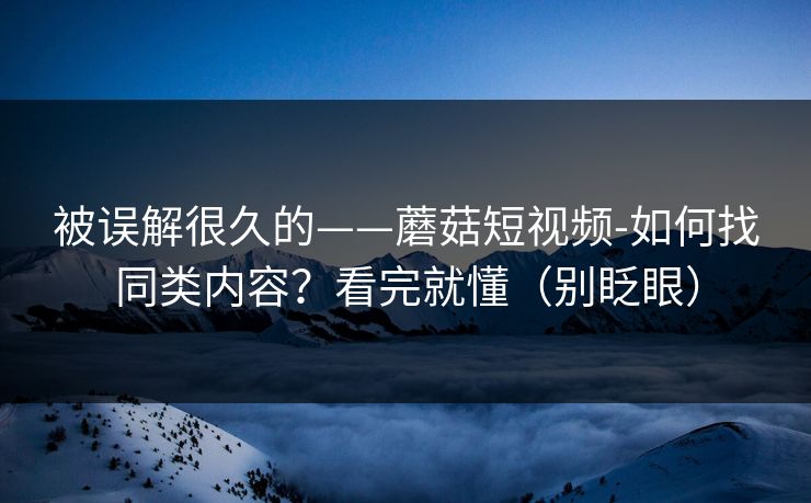 被误解很久的——蘑菇短视频-如何找同类内容？看完就懂（别眨眼）