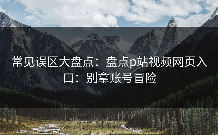 常见误区大盘点：盘点p站视频网页入口：别拿账号冒险