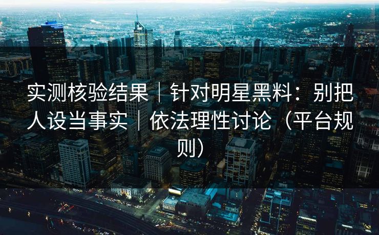 实测核验结果｜针对明星黑料：别把人设当事实｜依法理性讨论（平台规则）