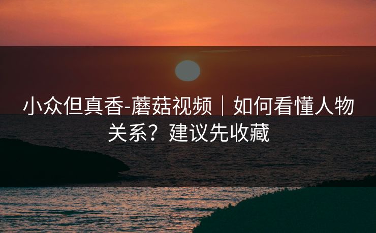 小众但真香-蘑菇视频｜如何看懂人物关系？建议先收藏