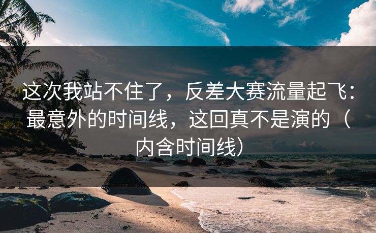 这次我站不住了，反差大赛流量起飞：最意外的时间线，这回真不是演的（内含时间线）