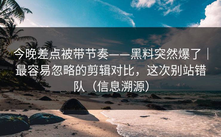 今晚差点被带节奏——黑料突然爆了｜最容易忽略的剪辑对比，这次别站错队（信息溯源）
