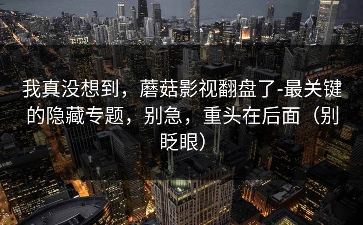 我真没想到，蘑菇影视翻盘了-最关键的隐藏专题，别急，重头在后面（别眨眼）