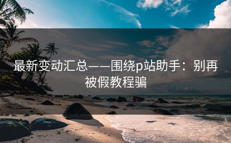 最新变动汇总——围绕p站助手：别再被假教程骗