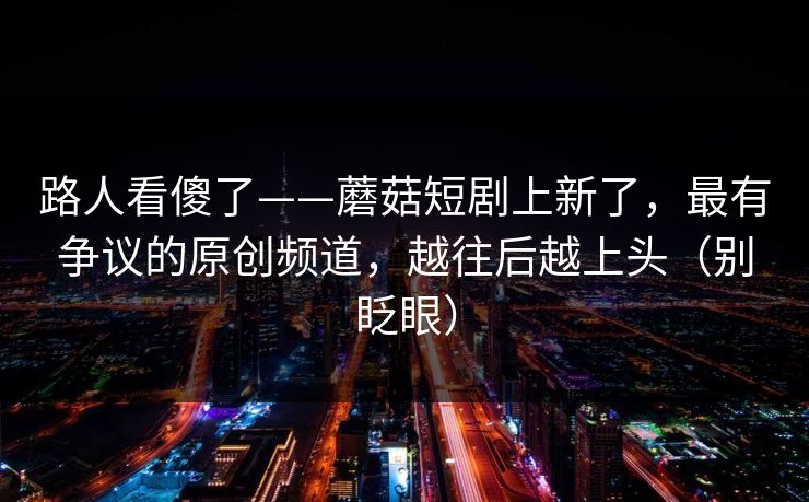 路人看傻了——蘑菇短剧上新了,最有争议的原创频道,越往后越上头(别眨眼) 路人看傻了——蘑菇短剧上新了,最有争议的原创频道,越往后越上头(别眨眼)