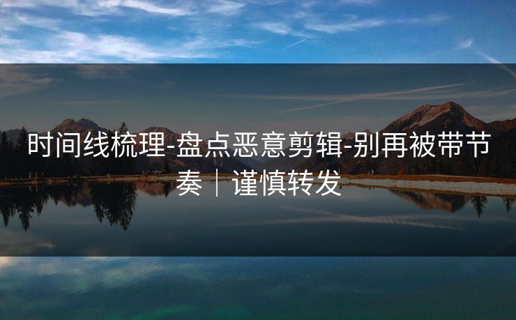 时间线梳理-盘点恶意剪辑-别再被带节奏｜谨慎转发