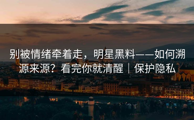 别被情绪牵着走，明星黑料——如何溯源来源？看完你就清醒｜保护隐私