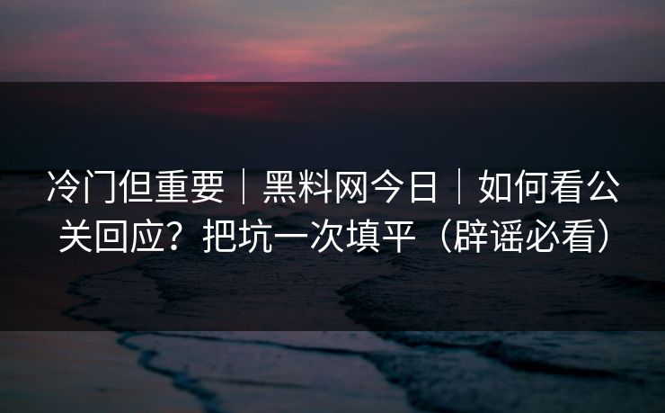 冷门但重要｜黑料网今日｜如何看公关回应？把坑一次填平（辟谣必看）