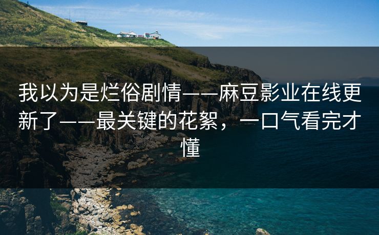 我以为是烂俗剧情——麻豆影业在线更新了——最关键的花絮，一口气看完才懂