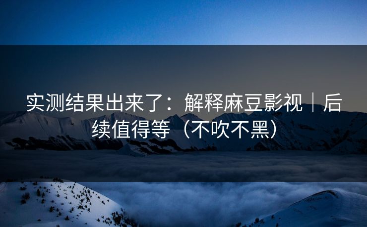 实测结果出来了：解释麻豆影视｜后续值得等（不吹不黑）