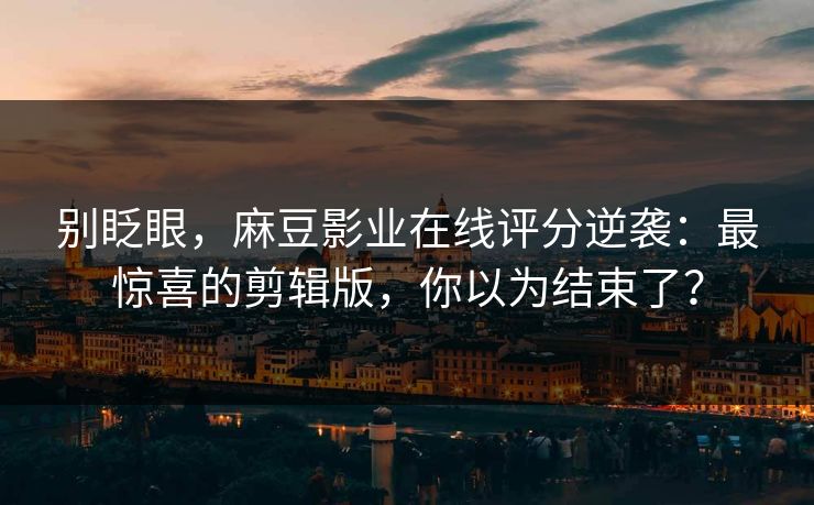 别眨眼，麻豆影业在线评分逆袭：最惊喜的剪辑版，你以为结束了？