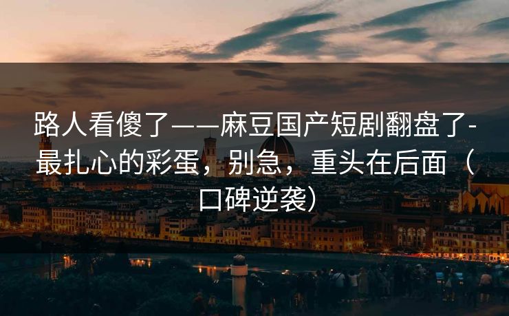 路人看傻了——麻豆国产短剧翻盘了-最扎心的彩蛋，别急，重头在后面（口碑逆袭）