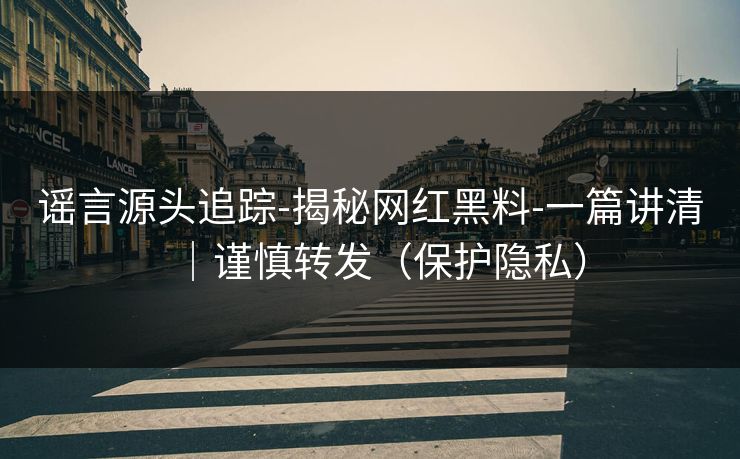 谣言源头追踪-揭秘网红黑料-一篇讲清｜谨慎转发（保护隐私）