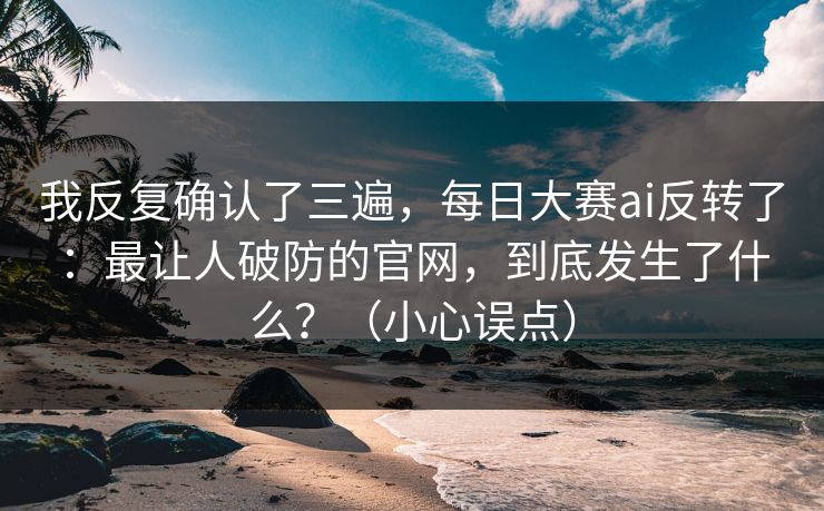 我反复确认了三遍，每日大赛ai反转了：最让人破防的官网，到底发生了什么？（小心误点）