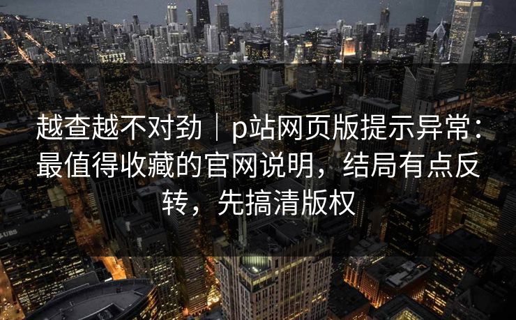 越查越不对劲|p站网页版提示异常:最值得收藏的官网说明,结局有点反转,先搞清版权 越查越不对劲|p站网页版提示异常:最值得收藏的官网说明,结局有点反转,先搞清版权