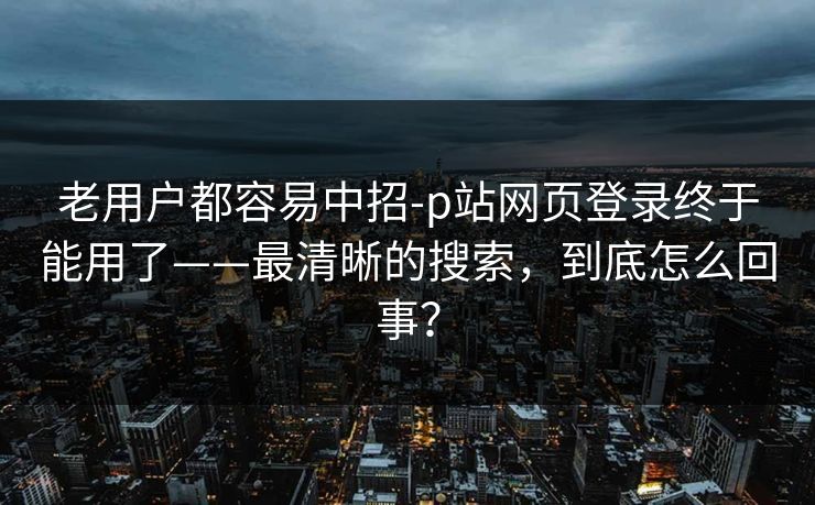 老用户都容易中招-p站网页登录终于能用了——最清晰的搜索，到底怎么回事？