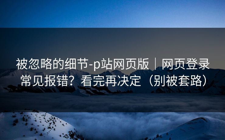 被忽略的细节-p站网页版｜网页登录常见报错？看完再决定（别被套路）